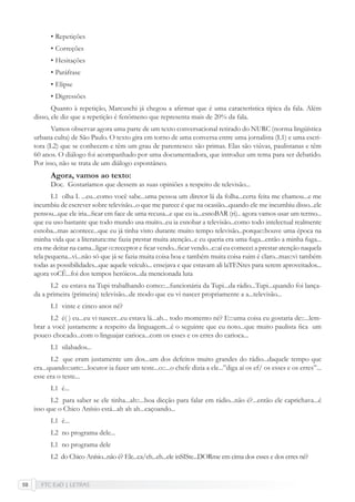 FTC EaD | LETRAS58
• Repetições
• Correções
• Hesitações
• Paráfrase
• Elipse
• Digressões
Quanto à repetição, Marcuschi já chegou a aﬁrmar que é uma característica típica da fala. Além
disso, ele diz que a repetição é fenômeno que representa mais de 20% da fala.
Vamos observar agora uma parte de um texto conversacional retirado do NURC (norma lingüística
urbana culta) de São Paulo. O texto gira em torno de uma conversa entre uma jornalista (L1) e uma escri-
tora (L2) que se conhecem e têm um grau de parentesco: são primas. Elas são viúvas, paulistanas e têm
60 anos. O diálogo foi acompanhado por uma documentadora, que introduz um tema para ser debatido.
Por isso, não se trata de um diálogo espontâneo.
Agora, vamos ao texto:
Doc. Gostaríamos que dessem as suas opiniões a respeito de televisão...
L1 olha I. ...eu...como você sabe...uma pessoa um diretor lá da folha...certa feita me chamou...e me
incumbiu de escrever sobre televisão...o que me parece é que na ocasião...quando ele me incumbiu disso...ele
pensou...que ele iria...ﬁcar em face de uma recusa...e que eu ia...esnoBAR (ri).. agora vamos usar um termo...
que eu uso bastante que todo mundo usa muito...eu ia esnobar a televisão...como todo intelectual realmente
esnoba...mas acontece...que eu já tinha visto durante muito tempo televisão...porque::houve uma época na
minha vida que a literatura::me fazia prestar muita atenção...e eu queria era uma fuga...então a minha fuga...
era me deitar na cama...ligar o::receptor e ﬁcar vendo...ﬁcar vendo...e::aí eu comecei a prestar atenção naquela
tela pequena...vi...não só que já se fazia muita coisa boa e também muita coisa ruim é claro...mas::vi também
todas as possibilidades...que aquele veículo... ensejava e que estavam ali laTENtes para serem aproveitados...
agora voCÊ...foi dos tempos heróicos...da mencionada luta
L2 eu estava na Tupi trabalhando como::...funcionária da Tupi...da rádio...Tupi...quando foi lança-
da a primeira (primeira) televisão...de modo que eu vi nascer propriamente a a...televisão...
L1 vinte e cinco anos né?
L2 é( ) eu...eu vi nascer...eu estava lá...ah... todo momento né? E:::uma coisa eu gostaria de::...lem-
brar a você justamente a respeito da linguagem...é o seguinte que eu noto...que muito paulista ﬁca um
pouco chocado...com o linguajar carioca...com os esses e os erres do carioca...
L1 silabados...
L2 que eram justamente um dos...um dos defeitos muito grandes do rádio...daquele tempo que
era...quando::um::...locutor ia fazer um teste...o::...o chefe dizia a ele...”diga aí os ef/ os esses e os erres”...
esse era o teste...
L1 é...
L2 para saber se ele tinha...ah::...boa dicção para falar em rádio...não é?...então ele caprichava...é
isso que o Chico Anísio está...ah ah ah...caçoando...
L1 é...
L2 no programa dele...
L1 no programa dele
L2 do Chico Anísio...não é? Ele...ca/eh...eh...ele inSISte...DORme em cima dos esses e dos erres né?
 