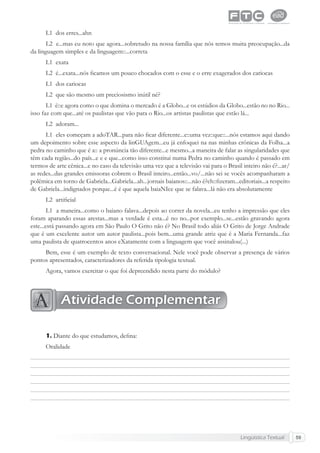 Lingüística Textual 59
L1 dos erres...ahn
L2 e...mas eu noto que agora...sobretudo na nossa família que nós temos muita preocupação...da
da linguagem simples e da linguagem::...correta
L1 exata
L2 é...exata...nós ﬁcamos um pouco chocados com o esse e o erre exagerados dos cariocas
L1 dos cariocas
L2 que são mesmo um preciosismo inútil né?
L1 é::e agora como o que domina o mercado é a Globo...e os estúdios da Globo...estão no no Rio...
isso faz com que...até os paulistas que vão para o Rio...os artistas paulistas que estão lá...
L2 adoram...
L1 eles começam a adoTAR...para não ﬁcar diferente...e::uma vez::que::...nós estamos aqui dando
um depoimento sobre esse aspecto da linGUAgem...eu já enfoquei na nas minhas crônicas da Folha...a
pedra no caminho que é a:: a pronúncia tão diferente...e mesmo...a maneira de falar as singularidades que
têm cada região...do país...e e e que...como isso constitui numa Pedra no caminho quando é passado em
termos de arte cênica...e no caso da televisão uma vez que a televisão vai para o Brasil inteiro não é?...ar/
as redes...das grandes emissoras cobrem o Brasil inteiro...então...vo/...não sei se vocês acompanharam a
polêmica em torno de Gabriela...Gabriela...ah...jornais baianos::...não é?eh::ﬁzeram...editoriais...a respeito
de Gabriela...indignados porque...é é que aquela baiaNIce que se falava...lá não era absolutamente
L2 artiﬁcial
L1 a maneira...como o baiano falava...depois ao correr da novela...eu tenho a impressão que eles
foram aparando essas arestas...mas a verdade é esta...é no no...por exemplo...se...estão gravando agora
este...está passando agora em São Paulo O Grito não é? No Brasil todo aliás O Grito de Jorge Andrade
que é um excelente autor um autor paulista...pois bem...uma grande atriz que é a Maria Fernanda...faz
uma paulista de quatrocentos anos eXatamente com a linguagem que você assinalou(...)
Bem, esse é um exemplo de texto conversacional. Nele você pode observar a presença de vários
pontos apresentados, caracterizadores da referida tipologia textual.
Agora, vamos exercitar o que foi depreendido nesta parte do módulo?
1. Diante do que estudamos, deﬁna:
Oralidade
Atividade Complementar
 