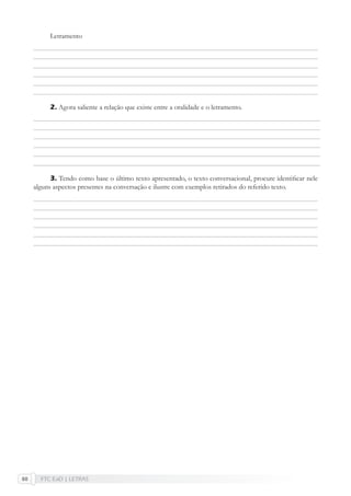 FTC EaD | LETRAS60
Letramento
2. Agora saliente a relação que existe entre a oralidade e o letramento.
3. Tendo como base o último texto apresentado, o texto conversacional, procure identiﬁcar nele
alguns aspectos presentes na conversação e ilustre com exemplos retirados do referido texto.
 