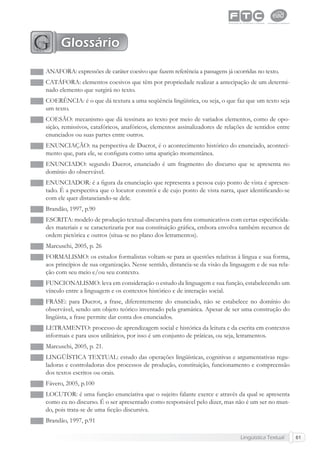 Lingüística Textual 61
ANÁFORA: expressões de caráter coesivo que fazem referência a passagens já ocorridas no texto.
CATÁFORA: elementos coesivos que têm por propriedade realizar a antecipação de um determi-
nado elemento que surgirá no texto.
COERÊNCIA: é o que dá textura a uma seqüência lingüística, ou seja, o que faz que um texto seja
um texto.
COESÃO: mecanismo que dá tessitura ao texto por meio de variados elementos, como de opo-
sição, remissivos, catafóricos, anafóricos, elementos assinalizadores de relações de sentidos entre
enunciados ou suas partes entre outros.
ENUNCIAÇÃO: na perspectiva de Ducrot, é o acontecimento histórico do enunciado, aconteci-
mento que, para ele, se conﬁgura como uma aparição momentânea.
ENUNCIADO: segundo Ducrot, enunciado é um fragmento do discurso que se apresenta no
domínio do observável.
ENUNCIADOR: é a ﬁgura da enunciação que representa a pessoa cujo ponto de vista é apresen-
tado. É a perspectiva que o locutor constrói e de cujo ponto de vista narra, quer identiﬁcando-se
com ele quer distanciando-se dele.
Brandão, 1997, p.90
ESCRITA: modelo de produção textual-discursiva para ﬁns comunicativos com certas especiﬁcida-
des materiais e se caracterizaria por sua constituição gráﬁca, embora envolva também recursos de
ordem pictórica e outros (situa-se no plano dos letramentos).
Marcuschi, 2005, p. 26
FORMALISMO: os estudos formalistas voltam-se para as questões relativas à língua e sua forma,
aos princípios de sua organização. Nesse sentido, distancia-se da visão da linguagem e de sua rela-
ção com seu meio e/ou seu contexto.
FUNCIONALISMO: leva em consideração o estudo da linguagem e sua função, estabelecendo um
vínculo entre a linguagem e os contextos histórico e de interação social.
FRASE: para Ducrot, a frase, diferentemente do enunciado, não se estabelece no domínio do
observável, sendo um objeto teórico inventado pela gramática. Apesar de ser uma construção do
lingüista, a frase permite dar conta dos enunciados.
LETRAMENTO: processo de aprendizagem social e histórica da leitura e da escrita em contextos
informais e para usos utilitários, por isso é um conjunto de práticas, ou seja, letramentos.
Marcuschi, 2005, p. 21.
LINGÜÍSTICA TEXTUAL: estudo das operações lingüísticas, cognitivas e argumentativas regu-
ladoras e controladoras dos processos de produção, constituição, funcionamento e compreensão
dos textos escritos ou orais.
Fávero, 2005, p.100
LOCUTOR: é uma função enunciativa que o sujeito falante exerce e através da qual se apresenta
como eu no discurso. É o ser apresentado como responsável pelo dizer, mas não é um ser no mun-
do, pois trata-se de uma ﬁcção discursiva.
Brandão, 1997, p.91
Glossário
 