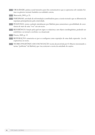 FTC EaD | LETRAS62
ORALIDADE: prática social interativa para ﬁns comunicativos que se apresenta sob variadas for-
mas ou gêneros textuais fundados na realidade sonora.
Marcuschi, 2005, p. 21.
PARÁFRASE: atividade de reformulação contribuidora para a coesão textual e que se diferencia da
repetição principalmente pela criatividade.
POLIFONIA: termo cunhado inicialmente por Bakhtin para caracterizar a possibilidade de ocor-
rência de mais de uma “voz” em um texto.
REFERÊNCIA: função pela qual um signo se relaciona a um objeto extralingüístico, podendo ser
endofórico ou textual e exofórico ou situacional.
Fávero, 2005, p. 13
REITERAÇÃO: caracteriza-se por se conﬁgurar como repetição de uma dada expressão (ou de
expressões) no texto.
TEORIA POLIFÔNICA DA ENUNCIAÇÃO: teoria desenvolvida por O. Ducrot (retomando o
termo “polifonia” de Bakhtin) que visa contestar a teoria da unicidade do sujeito.
 