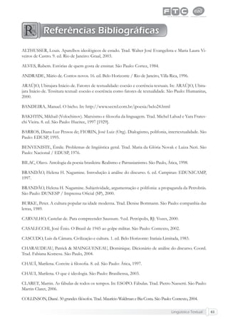 Lingüística Textual 63
ALTHUSSER, Louis. Aparelhos ideológicos de estado. Trad. Walter José Evangelista e Maria Laura Vi-
veiros de Castro. 9. ed. Rio de Janeiro: Graal, 2003.
ALVES, Rubem. Estórias de quem gosta de ensinar. São Paulo: Cortez, 1984.
ANDRADE, Mário de. Contos novos. 16. ed. Belo Horizonte / Rio de Janeiro, Villa Rica, 1996.
ARAÚJO, Ubirajara Inácio de. Fatores de textualidade: coesão e coerência textuais. In: ARAÚJO, Ubira-
jara Inácio de. Tessitura textual: coesão e coerência como fatores de textualidade. São Paulo: Humanitas,
2000.
BANDEIRA, Manuel. O bicho. In: http://www.secrel.com.br/jpoesia/belo24.html
BAKHTIN, Mikhail (Volochinov). Marxismo e ﬁlosoﬁa da linguagem. Trad. Michel Lahud e Yara Frates-
chi Vieira. 8. ed. São Paulo: Hucitec, 1997 [1929].
BARROS, Diana Luz Pessoa de; FIORIN, José Luiz (Org). Dialogismo, polifonia, intertextualidade. São
Paulo: EDUSP, 1995.
BENVENISTE, Émile. Problemas de lingüística geral. Trad. Maria da Glória Novak e Luiza Neri. São
Paulo: Nacional / EDUSP, 1976.
BILAC, Olavo. Antologia da poesia brasileira: Realismo e Parnasianismo. São Paulo, Ática, 1998.
BRANDÃO, Helena H. Nagamine. Introdução à análise do discurso. 6. ed. Campinas: EDUNICAMP,
1997.
BRANDÃO, Helena H. Nagamine. Subjetividade, argumentação e polifonia: a propaganda da Petrobrás.
São Paulo: DUNESP / Imprensa Oﬁcial (SP), 2000.
BURKE, Peter. A cultura popular na idade moderna. Trad. Denise Bottmann. São Paulo: companhia das
letras, 1989.
CARVALHO, Castelar de. Para compreender Saussure. 9.ed. Petrópolis, RJ: Vozes, 2000.
CASALECCHI, José Ênio. O Brasil de 1945 ao golpe militar. São Paulo: Contexto, 2002.
CASCUDO, Luis da Câmara. Civilização e cultura. 1. ed. Belo Horizonte: Itatiaia Limitada, 1983.
CHARAUDEAU, Patrick & MAINGUENEAU, Dominique. Dicionário de análise do discurso. Coord.
Trad. Fabiana Komesu. São Paulo, 2004.
CHAUÍ, Marilena. Convite à ﬁlosoﬁa. 8. ed. São Paulo: Ática, 1997.
CHAUI, Marilena. O que é ideologia. São Paulo: Brasiliensa, 2003.
CLARET, Martin. As fábulas de todos os tempos. In: ESOPO. Fábulas. Trad. Pietro Nassetti. São Paulo:
Martin Claret, 2006.
COLLINSON, Diané. 50 grandes ﬁlósofos. Trad. Maurício Waldman e Bia Costa. São Paulo: Contexto, 2004.
Referências Bibliográficas
 