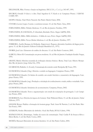 FTC EaD | LETRAS64
DILLINGER, Mike. Forma e função na lingüística. D.E.L.T.A., v.7, n.1, p. 345-407, 1991.
DUCROT, Oswald. O dizer e o dito. Trad. Ingedore G. V. Koch et al. Campinas: Pontes / EDUNI-
CAMP, 1987.
ESOPO. Fábulas. Trad. Pietro Nassetti. São Paulo: Martin Claret, 2006.
FÁVERO, Leonor Lopes. Coesão e coerência textuais. 10. ed. São Paulo: Ática, 2004.
FERNANDES, Millôr. Fábulas fabulosas. 15. ed. Rio de Janeiro: Nordica, 1999.
FERNANDES, M. $ RANGEL, F. Liberdade, liberdade. Porto Alegre: L&PM, 2006.
FERNANDES, Millôr. Millôr deﬁnitivo. A bíblia do caos. Porto Alegre: L&PM, 2002.
FERNANDES, Millôr. Novas fábulas fabulosas. 6. ed. Rio de Janeiro: Nórdica, 1997.
FERREIRA, Aurélio Buarque de Hollanda. (Supervisor). Pequeno dicionário brasileiro da língua portu-
guesa. 11. ed. Rio de Janeiro: Editora Civilização Brasileira S.A., 1971)
FIORIN, José Luiz. Elementos de análise do discurso. 13. ed. São Paulo: Contexto, 2005.
GARCIA, Othon M. Comunicação em prosa moderna. 16. ed. Rio de Janeiro: Fundação Getúlio Vargas,
1995.
GRANT, Michel. História resumida da civilização clássica: Grécia e Roma. Trad. Luiz Alberto Monjar-
dim. Rio de Janeiro: Jorge Zahar Ed., 1994.
GUARESCHI, Pedrinho A. (Coord.). Comunicação & controle social. Petrópolis, RJ: Vozes, 1991.
GUIMARÃES, Eduardo (Org.). História e sentido na linguagem. Campinas: Pontes, 1989.
GUIMARÃES, Eduardo. Os limites do sentido: um estudo histórico e enunciativo da linguagem. Cam-
pinas: Pontes, 1995.
GUIMARÃES, Eduardo (org.). Produção e circulação do conhecimento: estado, mídia e sociedade. Cam-
pinas: Pontes, 2001.
GUIMARÃES, Eduardo. Semântica do acontecimento. Campinas, Pontes, 2002.
GUIMARÃES, Eduardo. Texto e argumentação: um estudo de conjunções do português. 3. ed. Campi-
nas: Pontes, 2002.
HUBERMAN, Leo. História da riqueza do homem. Trad. Waltensir Dutra. 15. ed. Rio de Janeiro: Zahar
Editores, 1979.
JAEGER, Werner. Paidéia: a formação do homem grego. Trad. Artur M. Parreira. 2. ed. São Paulo: Mar-
tins Fontes, 1989.
LEXIKON, Herder. Dicionário de símbolos. 14.ed. São Paulo, SP. Ed. Cultrix, 1990.
MAINGUENEAU, Dominique. Análise de textos de comunicação. Trad. Cecília P. de Souza-e-Silva e
Décio Rocha. 4. ed. São Paulo: Cortez, 2005.
MOISÉS, Massaud. Dicionário de termos literários. 12. ed. São Paulo: Cultrix, 2004.
 