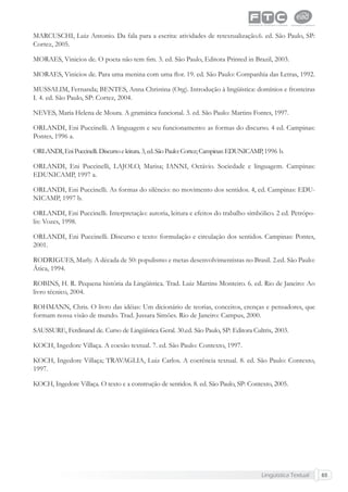 Lingüística Textual 65
MARCUSCHI, Luiz Antonio. Da fala para a escrita: atividades de retextualização.6. ed. São Paulo, SP:
Cortez, 2005.
MORAES, Vinicios de. O poeta não tem ﬁm. 3. ed. São Paulo, Editora Printed in Brazil, 2003.
MORAES, Vinicios de. Para uma menina com uma ﬂor. 19. ed. São Paulo: Companhia das Letras, 1992.
MUSSALIM, Fernanda; BENTES, Anna Christina (Org). Introdução à lingüística: domínios e fronteiras
I. 4. ed. São Paulo, SP: Cortez, 2004.
NEVES, Maria Helena de Moura. A gramática funcional. 3. ed. São Paulo: Martins Fontes, 1997.
ORLANDI, Eni Puccinelli. A linguagem e seu funcionamento: as formas do discurso. 4 ed. Campinas:
Pontes, 1996 a.
ORLANDI,EniPuccinelli.Discursoeleitura.3,ed.SãoPaulo:Cortez;Campinas:EDUNICAMP,1996 b.
ORLANDI, Eni Puccinelli, LAJOLO, Marisa; IANNI, Octávio. Sociedade e linguagem. Campinas:
EDUNICAMP, 1997 a.
ORLANDI, Eni Puccinelli. As formas do silêncio: no movimento dos sentidos. 4, ed. Campinas: EDU-
NICAMP, 1997 b.
ORLANDI, Eni Puccinelli. Interpretação: autoria, leitura e efeitos do trabalho simbólico. 2 ed. Petrópo-
lis: Vozes, 1998.
ORLANDI, Eni Puccinelli. Discurso e texto: formulação e circulação dos sentidos. Campinas: Pontes,
2001.
RODRIGUES, Marly. A década de 50: populismo e metas desenvolvimentistas no Brasil. 2.ed. São Paulo:
Ática, 1994.
ROBINS, H. R. Pequena história da Lingüística. Trad. Luiz Martins Monteiro. 6. ed. Rio de Janeiro: Ao
livro técnico, 2004.
ROHMANN, Chris. O livro das idéias: Um dicionário de teorias, conceitos, crenças e pensadores, que
formam nossa visão de mundo. Trad. Jussara Simões. Rio de Janeiro: Campus, 2000.
SAUSSURE, Ferdinand de. Curso de Lingüística Geral. 30.ed. São Paulo, SP: Editora Cultrix, 2003.
KOCH, Ingedore Villaça. A coesão textual. 7. ed. São Paulo: Contexto, 1997.
KOCH, Ingedore Villaça; TRAVAGLIA, Luiz Carlos. A coerência textual. 8. ed. São Paulo: Contexto,
1997.
KOCH, Ingedore Villaça. O texto e a construção de sentidos. 8. ed. São Paulo, SP: Contexto, 2005.
 