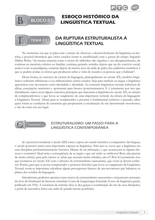 Lingüística Textual 7
ESBOÇO HISTÓRICO DA
LINGÜÍSTICA TEXTUAL
DA RUPTURA ESTRUTURALISTA À
LINGÜÍSTICA TEXTUAL
No momento em que se pára com o intuito de observar o desenvolvimento da lingüística na his-
tória, é possível identiﬁcar que vários estudos foram se modiﬁcando com o passar do tempo. Segundo
Hilário Bohn, “da mesma maneira como a morte do indivíduo não signiﬁca o seu desaparecimento, ele
continua na memória coletiva ou familiar, continua gerando sentidos depois que sai do convívio social,
assim é com os paradigmas, somente depois de muitos anos da saída do palco dos auditórios cientíﬁcos é
que se podem avaliar os efeitos que produzem sobre a visão de mundo e as pessoas que o habitam”.
Dessa forma, no universo da ciência da linguagem, principalmente no século XX, modelos lingü-
ísticos sofreram inﬂuências e/ou inﬂuenciaram outros estudos. Seja para ratiﬁcar ou negar, a lingüística
apresentou esse movimento entre identidade e alteridade. As correntes lingüísticas tiveram inﬂuência de
idéias, concepções anteriores e apontaram para futuros posicionamentos. E é justamente por isso que
inicialmente vamos rever alguns conceitos principais que marcaram a lingüística no século XX, no intuito
de compreendermos o que levou ao surgimento de uma importante vertente da ciência da linguagem:
a Lingüística Textual. Aﬁnal, para se compreender o presente é fundamental conhecer o passado, saber
quais foram as condições de existência que propiciaram a cristalização de um determinado movimento,
e não de outro em seu lugar.
ESTRUTURALISMO: UM PASSO PARA A
LINGÜÍSTICA CONTEMPORÂNEA
Se é possível considerar o século XIX como a época do estudo histórico e comparativo das línguas,
o século posterior marca uma importante ruptura na lingüística. Não raro se ouviu que a lingüística era
uma disciplina predominantemente histórica. Diante de tal aﬁrmação, o que aconteceria se alguém dis-
sesse o contrário? Qual seria a conseqüência de se negar o que até então se ratiﬁcava? Bem, não precisa
de muito esforço para pelo menos se achar que causaria muito rebuliço, não é?! Pois foi justamente isso
que aconteceu no século XX com o advento do estruturalismo saussuriano, que vocês já devem conhe-
cer. Porém, para que se possa compreender o processo histórico que levou ao surgimento da Lingüística
Textual, torna-se importante relembrar alguns pressupostos básicos de um movimento que balançou os
pilares dos estudos da linguagem.
Inicialmente, podemos apontar como marco do estruturalismo saussuriano o lançamento póstumo
do livro de Ferdinand de Saussure intitulado Cours de Linguistique Générale (Curso de lingüística geral),
publicado em 1916. A existência da referida obra se deu graças à contribuição de três de seus discípulos,
a partir de rascunhos feitos nas aulas do grande mestre genebrino.
 