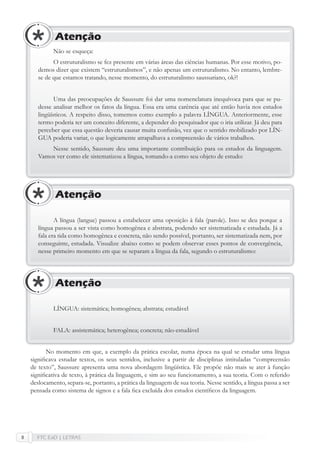 FTC EaD | LETRAS8
Não se esqueça:
O estruturalismo se fez presente em várias áreas das ciências humanas. Por esse motivo, po-
demos dizer que existem “estruturalismos”, e não apenas um estruturalismo. No entanto, lembre-
se de que estamos tratando, nesse momento, do estruturalismo saussuriano, ok?!
Uma das preocupações de Saussure foi dar uma nomenclatura inequívoca para que se pu-
desse analisar melhor os fatos da língua. Essa era uma carência que até então havia nos estudos
lingüísticos. A respeito disso, tomemos como exemplo a palavra LÍNGUA. Anteriormente, esse
termo poderia ter um conceito diferente, a depender do pesquisador que o iria utilizar. Já deu para
perceber que essa questão deveria causar muita confusão, vez que o sentido mobilizado por LÍN-
GUA poderia variar, o que logicamente atrapalhava a compreensão de vários trabalhos.
Nesse sentido, Saussure deu uma importante contribuição para os estudos da linguagem.
Vamos ver como ele sistematizou a língua, tomando-a como seu objeto de estudo:
Atenção
A língua (langue) passou a estabelecer uma oposição à fala (parole). Isso se deu porque a
língua passou a ser vista como homogênea e abstrata, podendo ser sistematizada e estudada. Já a
fala era tida como homogênea e concreta, não sendo possível, portanto, ser sistematizada nem, por
conseguinte, estudada. Visualize abaixo como se podem observar esses pontos de convergência,
nesse primeiro momento em que se separam a língua da fala, segundo o estruturalismo:
Atenção
LÍNGUA: sistemática; homogênea; abstrata; estudável
FALA: assistemática; heterogênea; concreta; não-estudável
Atenção
No momento em que, a exemplo da prática escolar, numa época na qual se estudar uma língua
signiﬁcava estudar textos, os seus sentidos, inclusive a partir de disciplinas intituladas “compreensão
de texto”, Saussure apresenta uma nova abordagem lingüística. Ele propõe não mais se ater à função
signiﬁcativa de texto, à prática da linguagem, e sim ao seu funcionamento, a sua teoria. Com o referido
deslocamento, separa-se, portanto, a prática da linguagem de sua teoria. Nesse sentido, a língua passa a ser
pensada como sistema de signos e a fala ﬁca excluída dos estudos cientíﬁcos da linguagem.
 