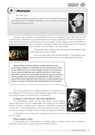 Lingüística Textual 9
Para saber mais.
Muitas disciplinas reconhecem o deslocamento conceptual de Saussure,
da FUNÇÃO para o FUNCIONAMENTO, como um marco do nascimento
da lingüística enquanto ciência.
Atenção
Lembra de que a lingüística no século XIX era histórica e comparativa? Pois é! Por conta dos estu-
dos de Saussure, a lingüística no século XX deixa de ser histórico-comparativa. O motivo da mudança se
baseia na idéia do mestre genebrino de que não havia sentido estudar a língua em sua historicidade (ou
diacronia), mas mediante o seu viés descritivo (sincrônico). Diante disso, podemos dizer que ele prefere,
então, estudar o estado da língua, e não sua evolução.
No intuito de tornar a referida questão mais clara, Saussure compara a língua
em seu estado com um jogo de xadrez.
Sua tese é de que, assim como num jogo de xadrez, o “jogo da língua” apre-
senta um sistema de valores. Bem, vamos ver o que ele próprio diz sobre isso:
Por isso que, para Saussure, o lingüista proposto a compreender o esta-
do da língua deve analisá-lo em um dado momento, descrevendo-o, e ignorar
sua evolução, ignorar sua história, ignorar sua diacronia.
A língua é uma forma e não uma substância
No estruturalismo, a língua será vista como forma, e a fala, substância.
Nesse sentido, forma deve ser compreendida como essência, em seu sentido ﬁ-
losóﬁco. A forma é constante, como a língua. Já a substância é circunstancial
– como a fala –, é tida como aparência, e não como essência. No jogo de xadrez,
por exemplo, as regras estão para a forma, já as peças do jogo, para a substância.
Se transferirmos essa lógica para a linguagem, poderemos fazer a seguinte associação a partir
da frase abaixo:
Nóis comprô a rôpa.
O que importa para o estruturalismo ao estudar a língua é a forma, as regras, não a substância, a
aparência. Assim, temos a seguinte regra de constituição da frase:
 