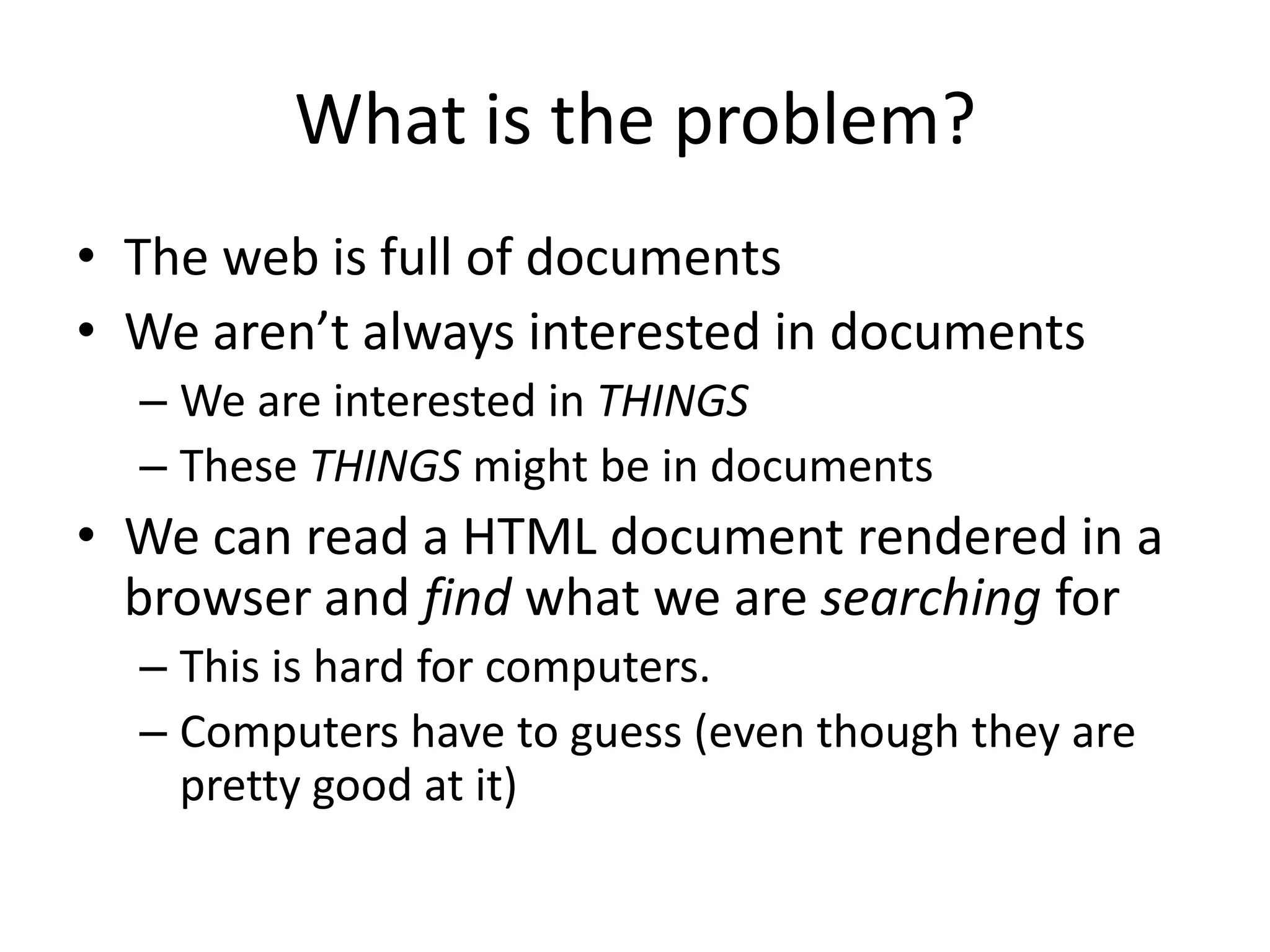 What is the problem?The web is full of documentsWe aren’t always interested in documentsWe are interested in THINGSThese THINGS might be in documentsWe can read a HTML document rendered in a browser and find what we are searching forThis is hard for computers. Computers have to guess (even though they are pretty good at it)