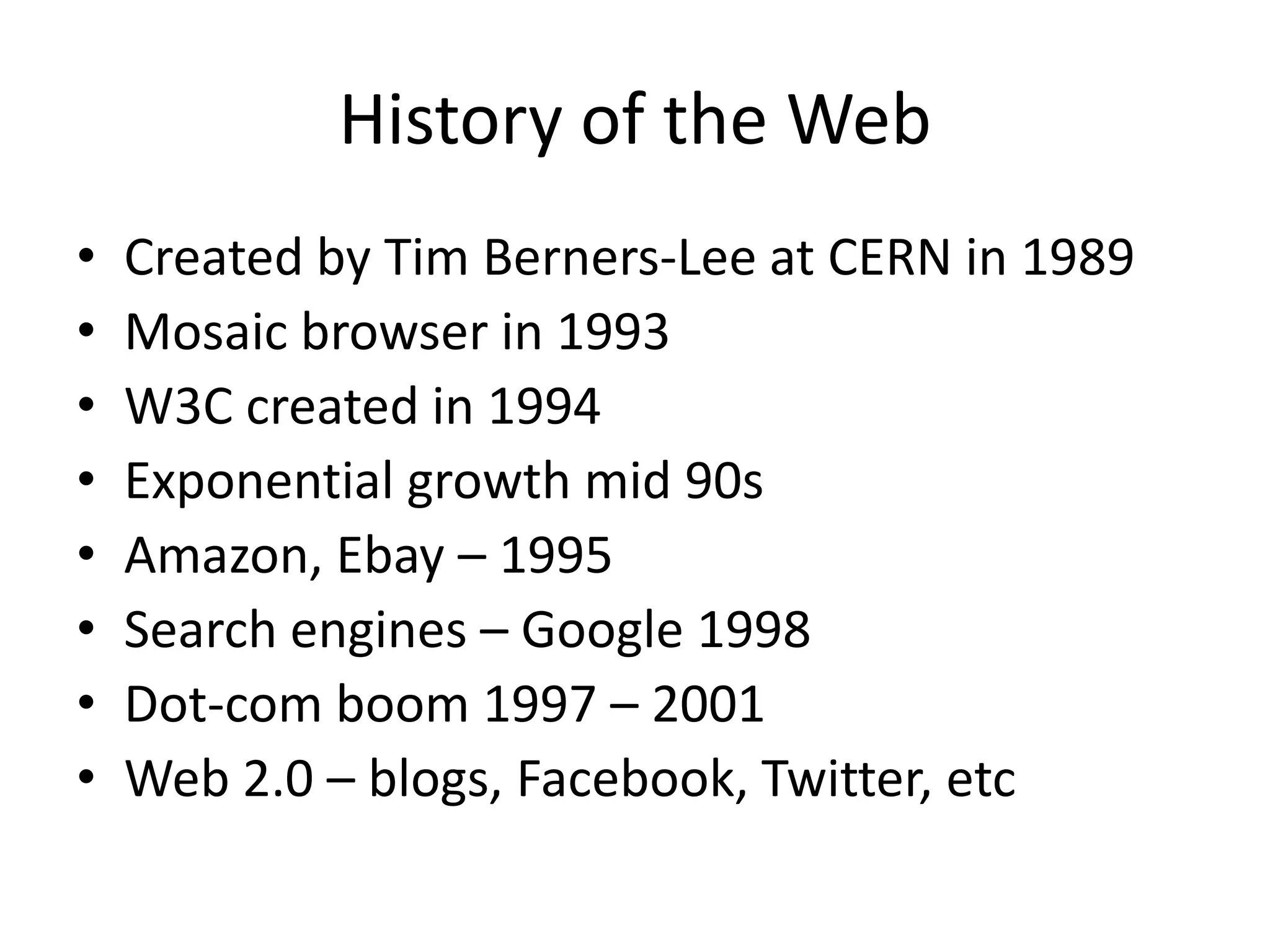 History of the WebCreated by Tim Berners-Lee at CERN in 1989Mosaic browser in 1993W3C created in 1994Exponential growth mid 90sAmazon, Ebay – 1995Search engines – Google 1998Dot-com boom 1997 – 2001Web 2.0 – blogs, Facebook, Twitter, etc