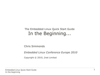 1Embedded Linux Quick Start Guide
In the beginning
The Embedded Linux Quick Start Guide
In the Beginning...
Chris Simmonds
Embedded Linux Conference Europe 2010
Copyright © 2010, 2net Limited
 