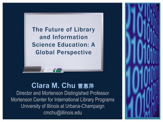 The Future of Library
and Information
Science Education: A
Global Perspective
Clara M. Chu 曹惠萍
Director and Mortenson Distingished Professor
Mortenson Center for International Library Programs
University of Illinois at Urbana-Champaign
cmchu@illinois.edu
 