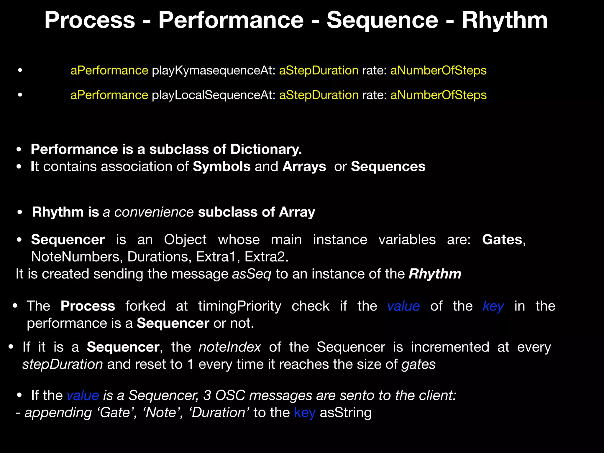 Process - Performance - Sequence - Rhythm
• Performance is a subclass of Dictionary.
• It contains association of Symbols and Arrays or Sequences
• Sequencer is an Object whose main instance variables are: Gates,
NoteNumbers, Durations, Extra1, Extra2. 

It is created sending the message asSeq to an instance of the Rhythm
• Rhythm is a convenience subclass of Array
• aPerformance playKymasequenceAt: aStepDuration rate: aNumberOfSteps
• The Process forked at timingPriority check if the value of the key in the
performance is a Sequencer or not.
• If the value is a Sequencer, 3 OSC messages are sento to the client:
- appending ‘Gate’, ‘Note’, ‘Duration’ to the key asString
• aPerformance playLocalSequenceAt: aStepDuration rate: aNumberOfSteps
• If it is a Sequencer, the noteIndex of the Sequencer is incremented at every
stepDuration and reset to 1 every time it reaches the size of gates
 