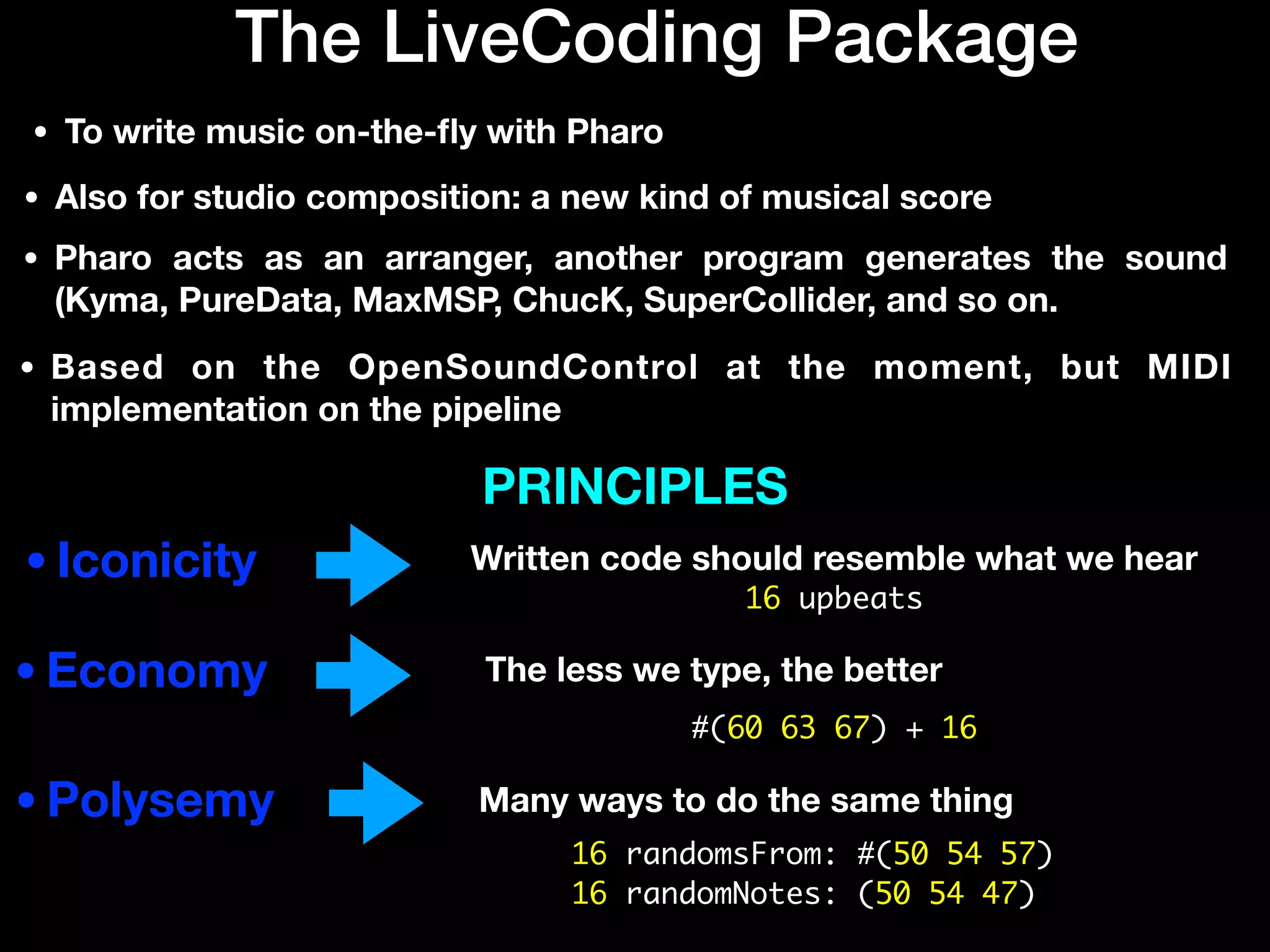 The LiveCoding Package
•Iconicity
•Economy
•Polysemy
• To write music on-the-
fl
y with Pharo
• Also for studio composition: a new kind of musical score
Written code should resemble what we hear
The less we type, the better
PRINCIPLES
Many ways to do the same thing
• Pharo acts as an arranger, another program generates the sound
(Kyma, PureData, MaxMSP, ChucK, SuperCollider, and so on.
• Based on the OpenSoundControl at the moment, but MIDI
implementation on the pipeline
16 upbeats
#(60 63 67) + 16
16 randomsFrom: #(50 54 57)
16 randomNotes: (50 54 47)
 