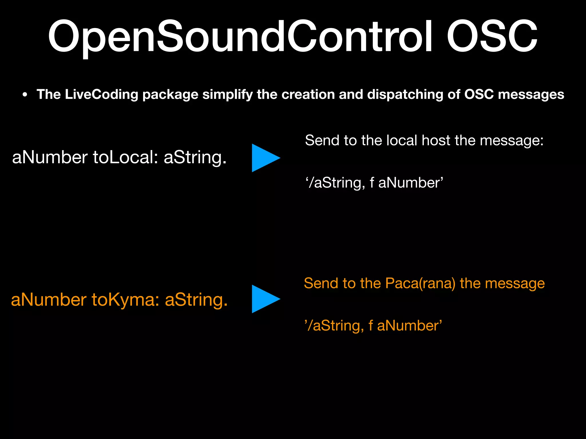 OpenSoundControl OSC
• The LiveCoding package simplify the creation and dispatching of OSC messages
aNumber toLocal: aString.
aNumber toKyma: aString.
Send to the local host the message:

‘/aString, f aNumber’
Send to the Paca(rana) the message

’/aString, f aNumber’
 