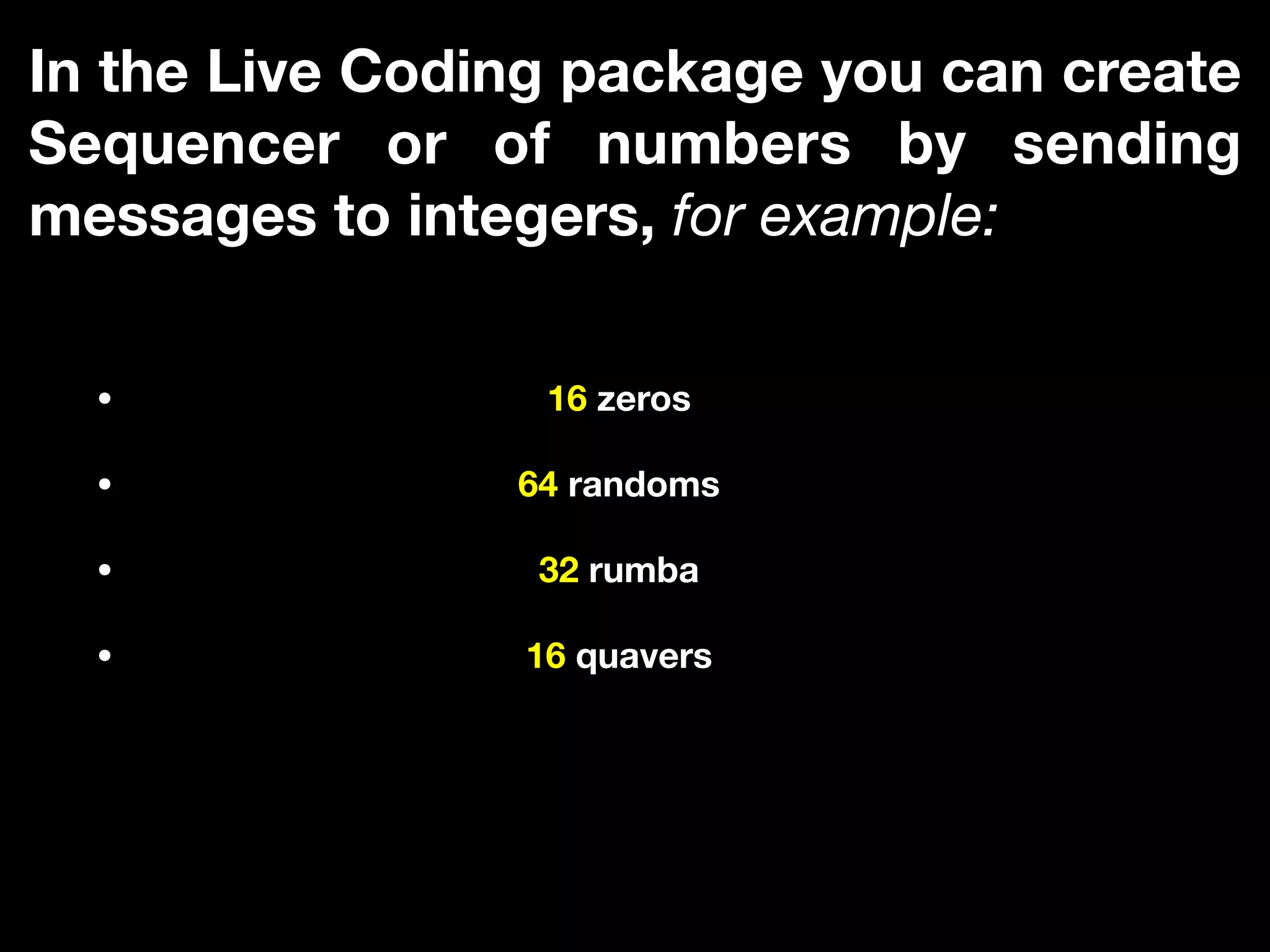 In the Live Coding package you can create
Sequencer or of numbers by sending
messages to integers, for example:
• 16 zeros
• 64 randoms
• 32 rumba
• 16 quavers
 