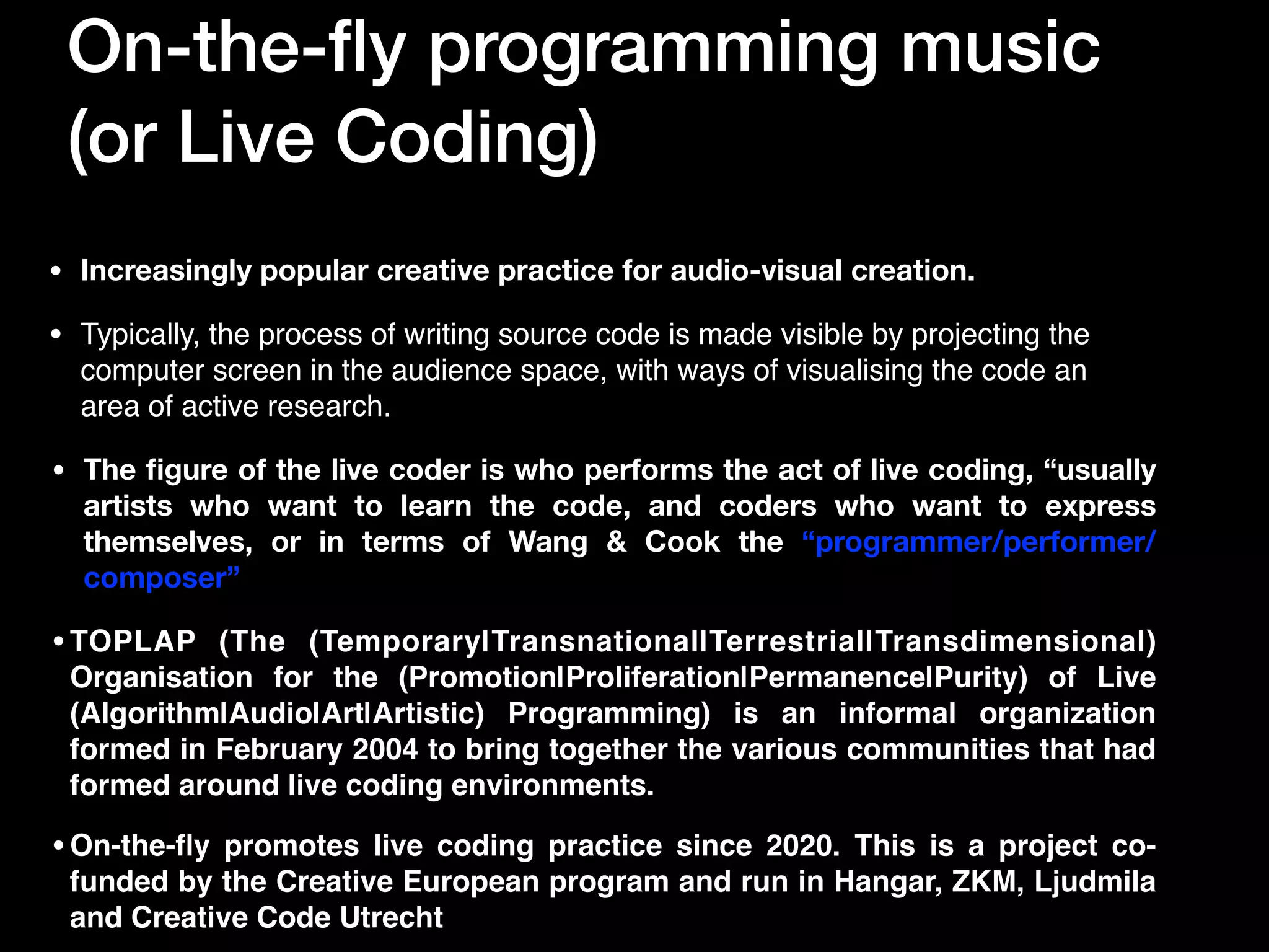 On-the-
fl
y programming music


(or Live Coding)
• Increasingly popular creative practice for audio-visual creation.
• The
fi
gure of the live coder is who performs the act of live coding, “usually
artists who want to learn the code, and coders who want to express
themselves, or in terms of Wang & Cook the “programmer/performer/
composer”
•On-the-
fl
y promotes live coding practice since 2020. This is a project co-
funded by the Creative European program and run in Hangar, ZKM, Ljudmila
and Creative Code Utrecht
•TOPLAP (The (Temporary|Transnational|Terrestrial|Transdimensional)
Organisation for the (Promotion|Proliferation|Permanence|Purity) of Live
(Algorithm|Audio|Art|Artistic) Programming) is an informal organization
formed in February 2004 to bring together the various communities that had
formed around live coding environments.
• Typically, the process of writing source code is made visible by projecting the
computer screen in the audience space, with ways of visualising the code an
area of active research.
 