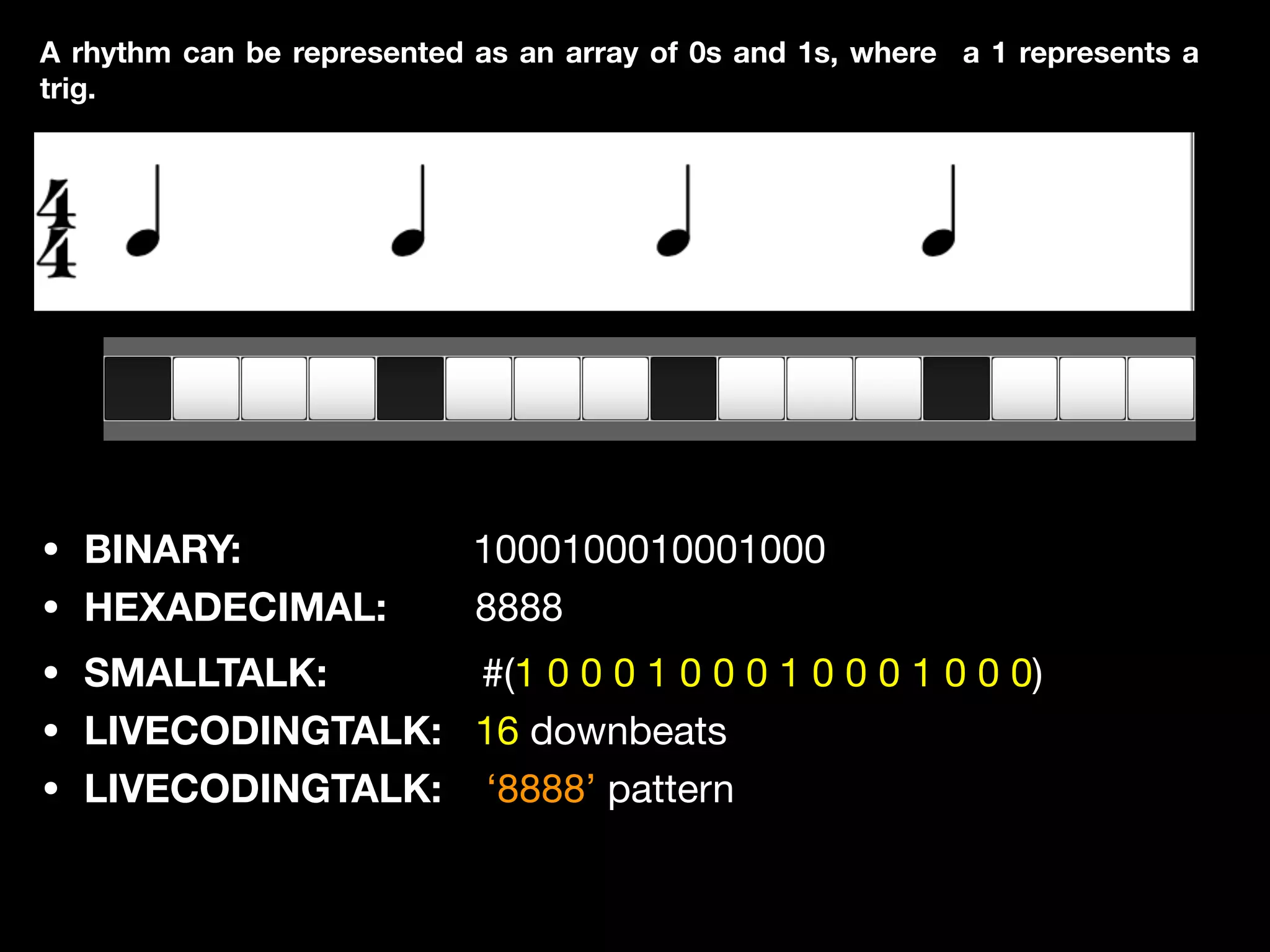 • BINARY: 1000100010001000

• HEXADECIMAL: 8888
A rhythm can be represented as an array of 0s and 1s, where a 1 represents a
trig.
• SMALLTALK: #(1 0 0 0 1 0 0 0 1 0 0 0 1 0 0 0)

• LIVECODINGTALK: 16 downbeats 

• LIVECODINGTALK: ‘8888’ pattern
 