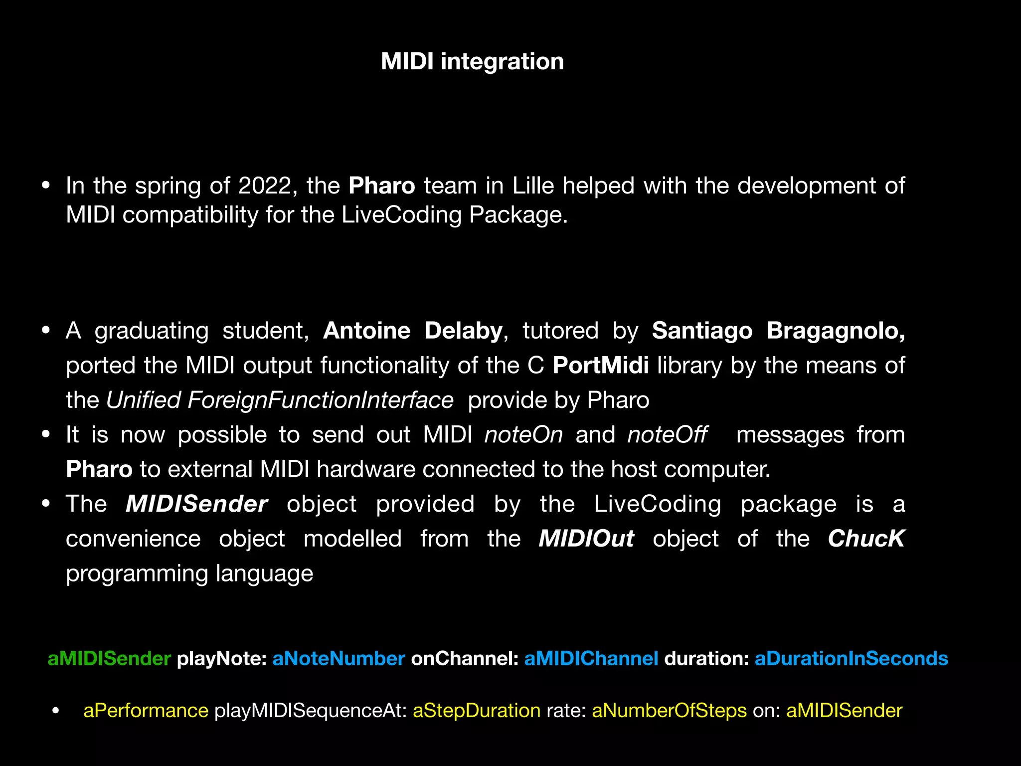• In the spring of 2022, the Pharo team in Lille helped with the development of
MIDI compatibility for the LiveCoding Package. 

• A graduating student, Antoine Delaby, tutored by Santiago Bragagnolo,
ported the MIDI output functionality of the C PortMidi library by the means of
the Uni
fi
ed ForeignFunctionInterface provide by Pharo

• It is now possible to send out MIDI noteOn and noteO
ff
messages from
Pharo to external MIDI hardware connected to the host computer.

• The MIDISender object provided by the LiveCoding package is a
convenience object modelled from the MIDIOut object of the ChucK
programming language
MIDI integration
aMIDISender playNote: aNoteNumber onChannel: aMIDIChannel duration: aDurationInSeconds
• aPerformance playMIDISequenceAt: aStepDuration rate: aNumberOfSteps on: aMIDISender
 