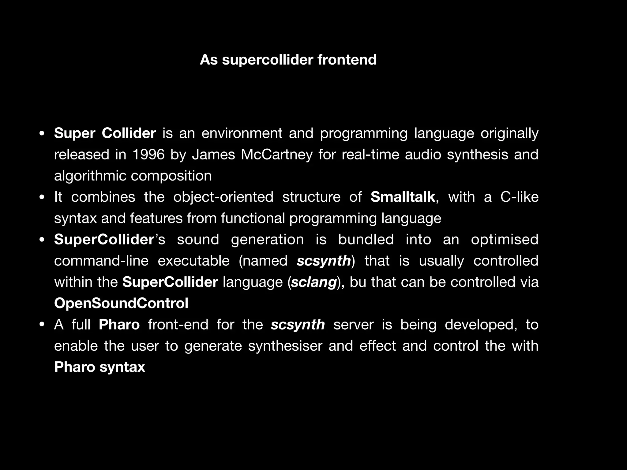 As supercollider frontend
• Super Collider is an environment and programming language originally
released in 1996 by James McCartney for real-time audio synthesis and
algorithmic composition

• It combines the object-oriented structure of Smalltalk, with a C-like
syntax and features from functional programming language

• SuperCollider’s sound generation is bundled into an optimised
command-line executable (named scsynth) that is usually controlled
within the SuperCollider language (sclang), bu that can be controlled via
OpenSoundControl
• A full Pharo front-end for the scsynth server is being developed, to
enable the user to generate synthesiser and e
ff
ect and control the with
Pharo syntax
 
