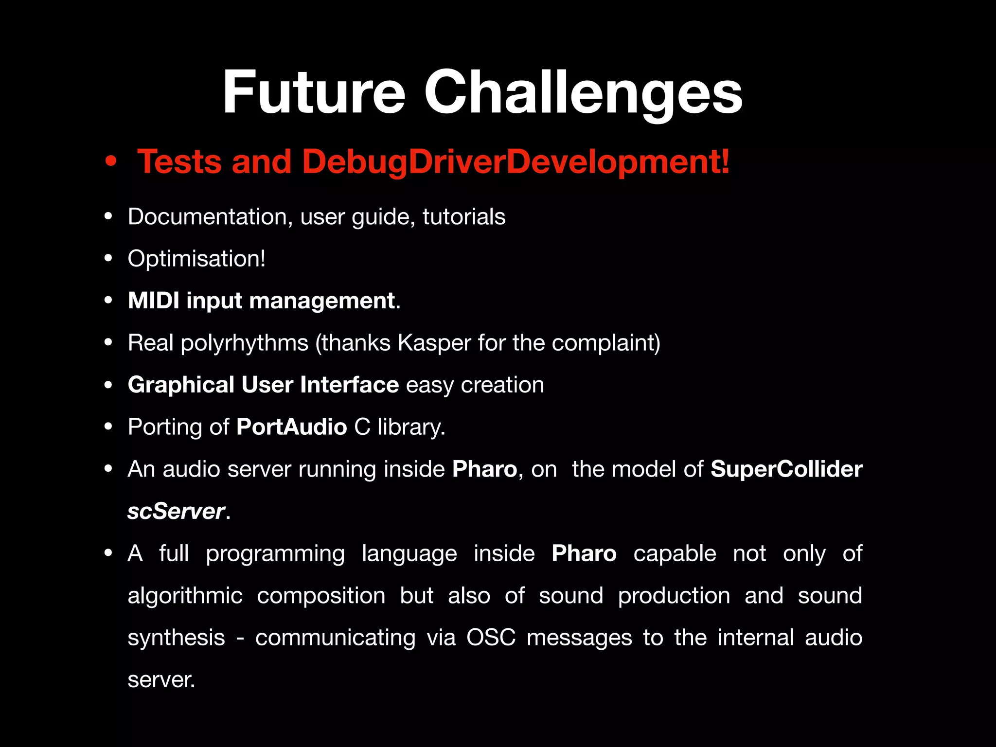 Future Challenges
• Tests and DebugDriverDevelopment!
• Documentation, user guide, tutorials

• Optimisation!

• MIDI input management.

• Real polyrhythms (thanks Kasper for the complaint)

• Graphical User Interface easy creation
• Porting of PortAudio C library.

• An audio server running inside Pharo, on the model of SuperCollider
scServer.
• A full programming language inside Pharo capable not only of
algorithmic composition but also of sound production and sound
synthesis - communicating via OSC messages to the internal audio
server.
 