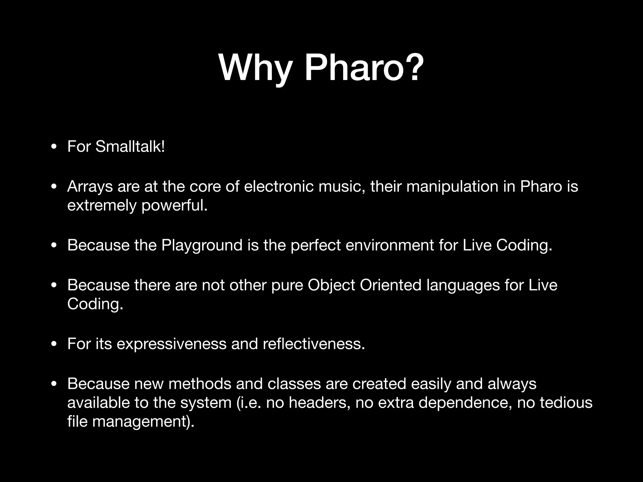 Why Pharo?
• For Smalltalk! 

• Arrays are at the core of electronic music, their manipulation in Pharo is
extremely powerful.

• Because the Playground is the perfect environment for Live Coding.

• Because there are not other pure Object Oriented languages for Live
Coding.

• For its expressiveness and re
fl
ectiveness.

• Because new methods and classes are created easily and always
available to the system (i.e. no headers, no extra dependence, no tedious
fi
le management).
 