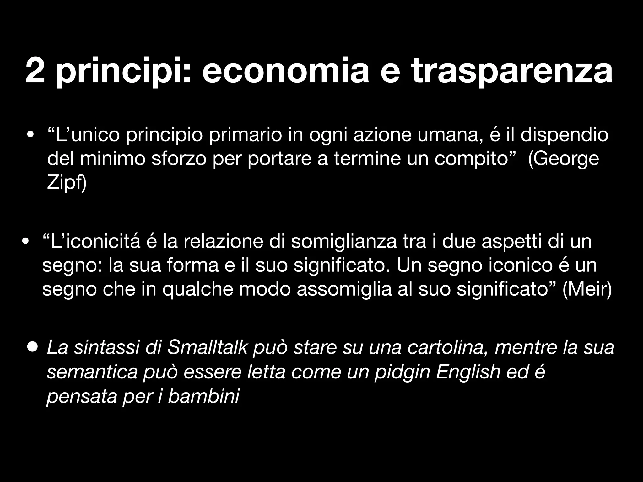 • “L’unico principio primario in ogni azione umana, é il dispendio
del minimo sforzo per portare a termine un compito” (George
Zipf)
• “L’iconicitá é la relazione di somiglianza tra i due aspetti di un
segno: la sua forma e il suo signi
fi
cato. Un segno iconico é un
segno che in qualche modo assomiglia al suo signi
fi
cato” (Meir)
2 principi: economia e trasparenza
• La sintassi di Smalltalk può stare su una cartolina, mentre la sua
semantica può essere letta come un pidgin English ed é
pensata per i bambini
 