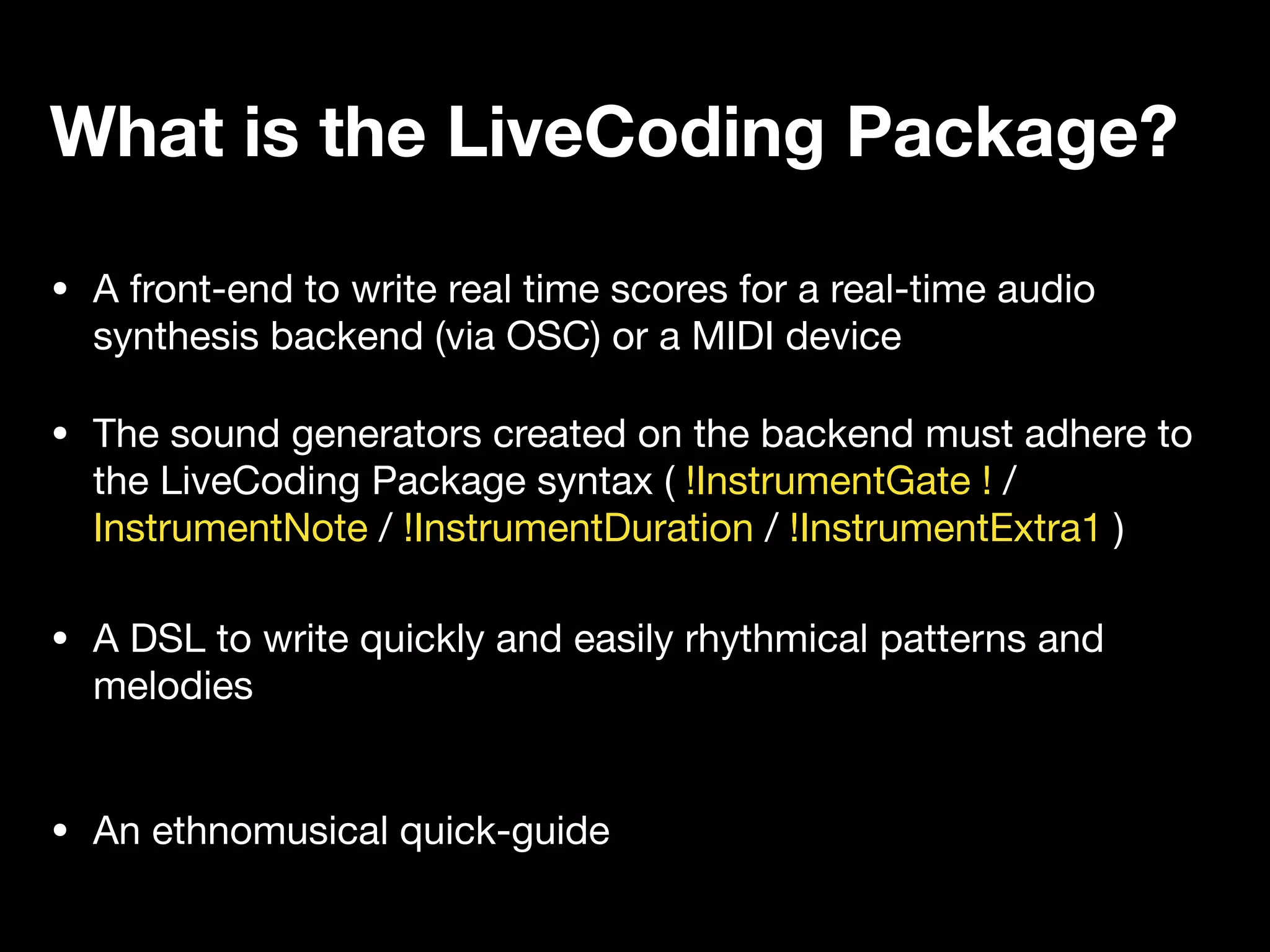 • A front-end to write real time scores for a real-time audio
synthesis backend (via OSC) or a MIDI device
• A DSL to write quickly and easily rhythmical patterns and
melodies
What is the LiveCoding Package?
• An ethnomusical quick-guide
• The sound generators created on the backend must adhere to
the LiveCoding Package syntax ( !InstrumentGate ! /
InstrumentNote / !InstrumentDuration / !InstrumentExtra1 )
 