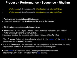 Process - Performance - Sequence - Rhythm
• Performance is a subclass of Dictionary.
• It contains association of Symbols and Arrays or Sequences
• Sequencer is an Object whose main instance variables are: Gates,
NoteNumbers, Durations, Extra1, Extra2. 

It is created sending the message asSeq to an instance of the Rhythm
• Rhythm is a convenience subclass of Array
• aPerformance playKymasequenceAt: aStepDuration rate: aNumberOfSteps
• The Process forked at timingPriority check if the value of the key in the
performance is a Sequencer or not.
• If the value is a Sequencer, 3 OSC messages are sento to the client:
- appending ‘Gate’, ‘Note’, ‘Duration’ to the key asString
• aPerformance playLocalSequenceAt: aStepDuration rate: aNumberOfSteps
• If it is a Sequencer, the noteIndex of the Sequencer is incremented at every
stepDuration and reset to 1 every time it reaches the size of gates
 