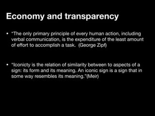• “The only primary principle of every human action, including
verbal communication, is the expenditure of the least amount
of e
ff
ort to accomplish a task. (George Zipf)
• “Iconicty is the relation of similarity between to aspects of a
sign: its form and its meaning. An iconic sign is a sign that in
some way resembles its meaning.”(Meir)
Economy and transparency
 