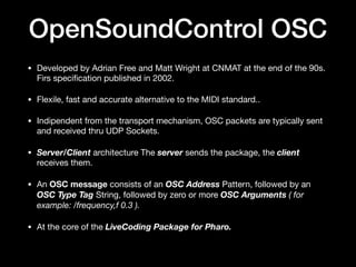 OpenSoundControl OSC
• Developed by Adrian Free and Matt Wright at CNMAT at the end of the 90s.
Firs speci
fi
cation published in 2002.

• Flexile, fast and accurate alternative to the MIDI standard..

• Indipendent from the transport mechanism, OSC packets are typically sent
and received thru UDP Sockets.

• Server/Client architecture The server sends the package, the client
receives them.

• An OSC message consists of an OSC Address Pattern, followed by an
OSC Type Tag String, followed by zero or more OSC Arguments ( for
example: /frequency,f 0.3 ).
• At the core of the LiveCoding Package for Pharo.
 