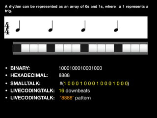 • BINARY: 1000100010001000

• HEXADECIMAL: 8888
A rhythm can be represented as an array of 0s and 1s, where a 1 represents a
trig.
• SMALLTALK: #(1 0 0 0 1 0 0 0 1 0 0 0 1 0 0 0)

• LIVECODINGTALK: 16 downbeats 

• LIVECODINGTALK: ‘8888’ pattern
 