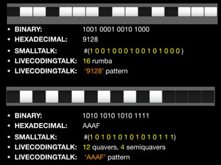 • BINARY: 1001 0001 0010 1000

• HEXADECIMAL: 9128
• SMALLTALK: #(1 0 0 1 0 0 0 1 0 0 1 0 1 0 0 0 )

• LIVECODINGTALK: 16 rumba 

• LIVECODINGTALK: ‘9128’ pattern
• SMALLTALK: #(1 0 1 0 1 0 1 0 1 0 1 0 1 1 1)

• LIVECODINGTALK: 12 quavers, 4 semiquavers 

• LIVECODINGTALK: ‘AAAF’ pattern
• BINARY: 1010 1010 1010 1111

• HEXADECIMAL: AAAF
 