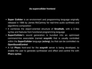 As supercollider frontend
• Super Collider is an environment and programming language originally
released in 1996 by James McCartney for real-time audio synthesis and
algorithmic composition

• It combines the object-oriented structure of Smalltalk, with a C-like
syntax and features from functional programming language

• SuperCollider’s sound generation is bundled into an optimised
command-line executable (named scsynth) that is usually controlled
within the SuperCollider language (sclang), bu that can be controlled via
OpenSoundControl
• A full Pharo front-end for the scsynth server is being developed, to
enable the user to generate synthesiser and e
ff
ect and control the with
Pharo syntax
 