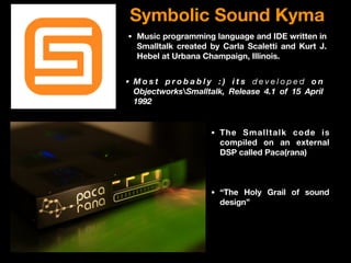Symbolic Sound Kyma
• Music programming language and IDE written in
Smalltalk created by Carla Scaletti and Kurt J.
Hebel at Urbana Champaign, Illinois.
• The Smalltalk code is
compiled on an external
DSP called Paca(rana)
• M o s t p r o b a b l y : ) i t s d e v e l o p e d o n
ObjectworksSmalltalk, Release 4.1 of 15 April
1992
• “The Holy Grail of sound
design”
 