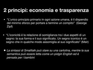 • “L’unico principio primario in ogni azione umana, é il dispendio
del minimo sforzo per portare a termine un compito” (George
Zipf)
• “L’iconicitá é la relazione di somiglianza tra i due aspetti di un
segno: la sua forma e il suo signi
fi
cato. Un segno iconico é un
segno che in qualche modo assomiglia al suo signi
fi
cato” (Meir)
2 principi: economia e trasparenza
• La sintassi di Smalltalk può stare su una cartolina, mentre la sua
semantica può essere letta come un pidgin English ed é
pensata per i bambini
 
