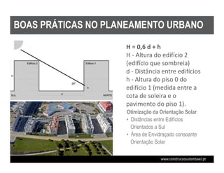 BOAS PRÁTICAS NO PLANEAMENTO URBANO

ORIENTAÇÃO SOLAR DOS EDIFÍCIOS   H ≈ 0,6 d + h
                                 H - Altura do edifício 2
                                 (edifício que sombreia)
                                 d - Distância entre edifícios
                                 h - Altura do piso 0 do
                                 edifício 1 (medida entre a
                                 cota de soleira e o
                                 pavimento do piso 1).
                                 Otimização da Orientação Solar:
                                 • Distâncias entre Edifícios
                                   Orientados a Sul
                                 • Área de Envidraçado consoante
                                   Orientação Solar
 
