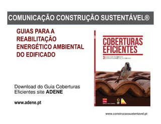 COMUNICAÇÃO CONSTRUÇÃO SUSTENTÁVEL®
  GUIAS PARA A
  REABILITAÇÃO
  ENERGÉTICO AMBIENTAL
  DO EDIFICADO



 Download do Guia Coberturas
 Eficientes site ADENE

 www.adene.pt

                               www.construcaosustentavel.pt
 