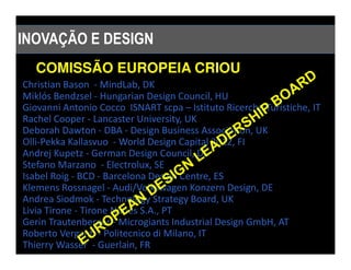 INOVAÇÃO E DESIGN
   COMISSÃO EUROPEIA CRIOU
Christian Bason - MindLab, DK
Miklós Bendzsel - Hungarian Design Council, HU
Giovanni Antonio Cocco ISNART scpa – Istituto Ricerche Turistiche, IT
Rachel Cooper - Lancaster University, UK
Deborah Dawton - DBA - Design Business Association, UK
Olli-Pekka Kallasvuo - World Design Capital 2012, FI
Andrej Kupetz - German Design Council, DE
Stefano Marzano - Electrolux, SE
Isabel Roig - BCD - Barcelona Design Centre, ES
Klemens Rossnagel - Audi/Volkswagen Konzern Design, DE
Andrea Siodmok - Technology Strategy Board, UK
Livia Tirone - Tirone Nunes S.A., PT
Gerin Trautenberger - Microgiants Industrial Design GmbH, AT
Roberto Verganti - Politecnico di Milano, IT
Thierry Wasser - Guerlain, FR
 
