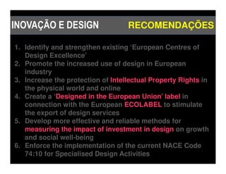 INOVAÇÃO E DESIGN                  RECOMENDAÇÕES

1. Identify and strengthen existing ‘European Centres of
   Design Excellence’
2. Promote the increased use of design in European
   industry
3. Increase the protection of Intellectual Property Rights in
   the physical world and online
4. Create a ‘Designed in the European Union’ label in
   connection with the European ECOLABEL to stimulate
   the export of design services
5. Develop more effective and reliable methods for
   measuring the impact of investment in design on growth
   and social well-being
6. Enforce the implementation of the current NACE Code
   74:10 for Specialised Design Activities
 