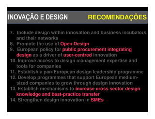 INOVAÇÃO E DESIGN                RECOMENDAÇÕES

7. Include design within innovation and business incubators
   and their networks
8. Promote the use of Open Design
9. European policy for public procurement integrating
   design as a driver of user-centred innovation
10. Improve access to design management expertise and
   tools for companies
11. Establish a pan-European design leadership programme
12. Develop programmes that support European medium-
   sized companies to grow through design innovation
13. Establish mechanisms to increase cross sector design
   knowledge and best-practice transfer
14. Strengthen design innovation in SMEs
 