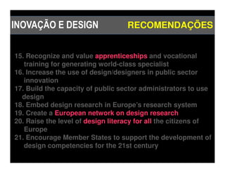 INOVAÇÃO E DESIGN                  RECOMENDAÇÕES


15. Recognize and value apprenticeships and vocational
   training for generating world-class specialist
16. Increase the use of design/designers in public sector
   innovation
17. Build the capacity of public sector administrators to use
  design
18. Embed design research in Europe’s research system
19. Create a European network on design research
20. Raise the level of design literacy for all the citizens of
   Europe
21. Encourage Member States to support the development of
   design competencies for the 21st century
 