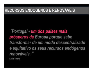 RECURSOS ENDÓGENOS E RENOVÁVEIS



  “Portugal - um dos países mais
  prósperos da Europa porque sabe
  transformar de um modo descentralizado
  e equitativo os seus recursos endógenos
  renováveis.””
  Livia Tirone
 