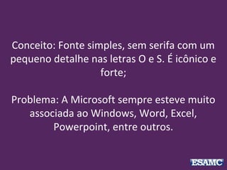 Conceito: Fonte simples, sem serifa com um
pequeno detalhe nas letras O e S. É icônico e
forte;
Problema: A Microsoft sempre esteve muito
associada ao Windows, Word, Excel,
Powerpoint, entre outros.
 