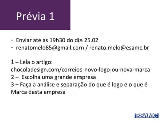 Prévia 1
1 – Leia o artigo:
chocoladesign.com/correios-novo-logo-ou-nova-marca
2 – Escolha uma grande empresa
3 – Faça a análise e separação do que é logo e o que é
Marca desta empresa
- Enviar até às 18h30 do dia 18.08
- renatomelo85@gmail.com / renato.melo@esamc.br
 