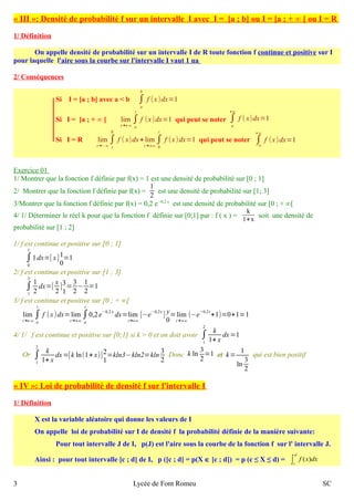 « II I »: Densité de probabilité f sur un intervalle I avec I = [a ; b] ou I = [a ; + ∞ [ ou I = R 
1/ Définition 
On appelle densité de probabilité sur un intervalle I de R toute fonction f continue et positive sur I 
pour laquelle l'aire sous la courbe sur l'intervalle I vaut 1 ua 
2/ Conséquences 
b 
f (x )dx=1 
Si I = [a ; b] avec a < b ∫a 
Si I = [a ; + ∞ [ lim 
t 
f (x )dx=1 qui peut se noter ∫a 
t→+∞∫a 
+∞ 
f ( x)dx=1 
Si I = R lim 
0 
f ( x)dx+ lim 
t→−∞∫t 
t 
f (x )dx=1 qui peut se noter ∫−∞ 
t→+∞∫0 
+∞ 
f (x )dx=1 
Exercice 0 1 
1/ Montrer que la fonction f définie par f(x) = 1 est une densité de probabilité sur [0 ; 1] 
2/ Montrer que la fonction f définie par f(x) = 
12 
est une densité de probabilité sur [1; 3] 
3/Montrer que la fonction f définie par f(x) = 0,2 e -0,2 x est une densité de probabilité sur [0 ; + ∞[ 
4/ 1/ Déterminer le réel k pour que la fonction f définie sur [0;1] par : f ( x ) = k 
1+x soit une densité de 
probabilité sur [1 ; 2] 
1/ f est continue et positive sur [0 ; 1] 
1 
1dx=[ x ]10 
∫0 
=1 
2/ f est continue et positive sur [1 ; 3] 
3 12 
∫1 
dx=[ x 
2 ]31 
=32 
−12 
=1 
3/ f est continue et positive sur [0 ; + ∞[ 
lim 
t 
f (x )dx=lim 
t→+∞∫a 
t 
0,2 e−0,2 x dx=lim 
t→+∞∫a 
t→+∞ 
[−e−0,2x ] y 
0 
=lim 
t→+∞ 
(−e−0,2 t+1)=0+1=1 
2 k 
1+ x 
4/ 1/ f est continue et positive sur [0;1] si k > 0 et on doit avoir ∫1 
dx=1 
2 k 
1+ x 
Or ∫1 
dx=[k ln(1+ x)]21 
=kln3−kln2=kln32 
Donc k ln32 
=1 et k= 1 
ln32 
qui est bien positif 
« I V »: Loi de probabilité de densité f sur l'intervalle I 
1/ Définition 
X est la variable aléatoire qui donne les valeurs de I 
On appelle loi de probabilité sur I de densité f la probabilité définie de la manière suivante: 
Pour tout intervalle J de I, p(J) est l'aire sous la courbe de la fonction f sur l' intervalle J. 
Ainsi : pour tout intervalle [c ; d] de I, p ([c ; d] = p(X Î [c ; d]) = p (c ≤ X ≤ d) = ò d 
c 
f (x)dx 
3 Lycée de Font Romeu SC 
 