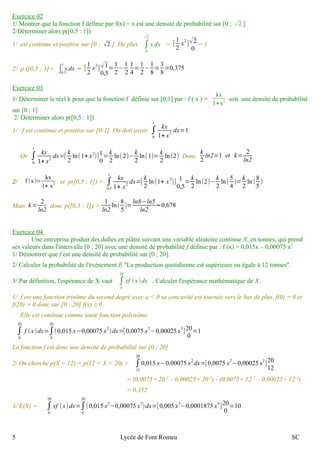 0 
Exercice 0 2 
12 
∫1/ Montrer que la fonction f définie par f(x) = x est une densité de probabilité sur [0 ; √2 ] 
2/Déterminer alors p([0,5 : 1]) 
√2 
1/ est continue et positive sur [0 ; 2 ]. De plus x dx = [ x2]√2 
= 1 
0 
2/ p ([0,5 ; 1]= ò1 
x.dx = [ 12 
0,5 
=12 
x2] √1 
0,5 
−1 
2 
14 
=12 
−18 
=38 
=0,375 
Exercice 0 3 
1/ Déterminer le réel k pour que la fonction f définie sur [0;1] par : f ( x ) = 
kx 
1+x2 soit une densité de probabilité 
sur [0 ; 1] 
2/ Déterminer alors p([0,5 : 1]) 
1/ f est continue et positive sur [0;1]. On doit avoir ∫0 
1 kx 
1+ x2 dx=1 
1 kx 
1+ x2 dx=[ k 
Or ∫0 
2 
ln(1+ x2)]10 
=k 
2 
ln(2)−k 
2 
ln(1)= k 
2 
ln(2) Donc k 
2 
ln2=1 et k= 2 
ln2 
2/ f (x)= 
1 kx 
1+ x2 dx=[ k 
kx 
1+ x2 et p([0,5 : 1]) = ∫ 
0,5 
2 
ln (1+ x 2)] 1 
= k 
2 
0,5 
ln(2)− k 
2 
ln( 54 
)=k 
2 
ln (85 
) 
Mais k= 2 
ln2 donc p([0,5 : 1]) = 1 
ln2 
ln( 85 
)=ln8−ln5 
ln2 ≈0,678 
Exercice 0 4 
Une entreprise produit des dalles en plâtre suivant une variable aléatoire continue X, en tonnes, qui prend 
0 
∫ses valeurs dans l'intervalle [0 ; 20] avec une densité de probabilité f définie par : f (x) = 0,015x – 0,00075 x2 
1/ Démontrer que f est une densité de probabilité sur [0 ; 20]. 
2/ Calculer la probabilité de l'événement E "La production quotidienne est supérieure ou égale à 12 tonnes". 
20 
3/ Par définition, l'espérance de X vaut xf (x )dx . Calculer l'espérance mathématique de X. 
1/ f est une fonction trinôme du second degré avec a < 0 sa concavité est tournée vers le bas de plus, f(0) = 0 et 
f(20) = 0 donc sur [0 ; 20] f(x) ≥ 0 . 
Elle est continue comme toute fonction polynôme. 
20 
f (x )dx=∫0 
∫0 
20 
(0,015 x−0,00075 x2)dx=[0,0075 x2−0,00025 x3]20 
0 
=1 
La fonction f est donc une densité de probabilité sur [0 ; 20] 
2/ On cherche p(X > 12) = p(12 < X < 20) = ∫ 
20 
0,015 x−0,00075 x2 dx=[0,0075 x2−0,00025 x3 ]20 
12 
12 
= (0,0075× 20 2 – 0,00025× 20 3) - (0,0075× 12 2 – 0,00025× 12 3) 
= 0,352 
20 
xf (x )dx=∫0 
3/ E(X) = ∫0 
20 
(0,015 x2−0,00075 x3)dx=[0,005 x3−0,0001875 x4]20 
0 
=10 
5 Lycée de Font Romeu SC 
 