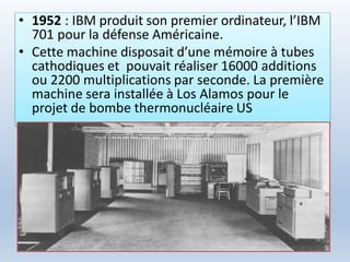 • 1952 : IBM produit son premier ordinateur, l’IBM
701 pour la défense Américaine.
• Cette machine disposait d’une mémoire à tubes
cathodiques et pouvait réaliser 16000 additions
ou 2200 multiplications par seconde. La première
machine sera installée à Los Alamos pour le
projet de bombe thermonucléaire US
 