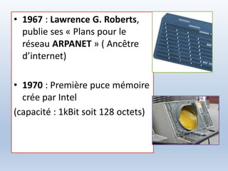 • 1967 : Lawrence G. Roberts,
publie ses « Plans pour le
réseau ARPANET » ( Ancêtre
d’internet)
• 1970 : Première puce mémoire
crée par Intel
(capacité : 1kBit soit 128 octets)
 