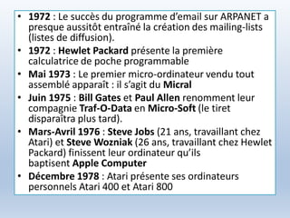 • 1972 : Le succès du programme d’email sur ARPANET a
presque aussitôt entraîné la création des mailing-lists
(listes de diffusion).
• 1972 : Hewlet Packard présente la première
calculatrice de poche programmable
• Mai 1973 : Le premier micro-ordinateur vendu tout
assemblé apparaît : il s’agit du Micral
• Juin 1975 : Bill Gates et Paul Allen renomment leur
compagnie Traf-O-Data en Micro-Soft (le tiret
disparaîtra plus tard).
• Mars-Avril 1976 : Steve Jobs (21 ans, travaillant chez
Atari) et Steve Wozniak (26 ans, travaillant chez Hewlet
Packard) finissent leur ordinateur qu’ils
baptisent Apple Computer
• Décembre 1978 : Atari présente ses ordinateurs
personnels Atari 400 et Atari 800
 