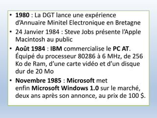 • 1980 : La DGT lance une expérience
d’Annuaire Minitel Electronique en Bretagne
• 24 Janvier 1984 : Steve Jobs présente l’Apple
Macintosh au public
• Août 1984 : IBM commercialise le PC AT.
Équipé du processeur 80286 à 6 MHz, de 256
Ko de Ram, d’une carte vidéo et d’un disque
dur de 20 Mo
• Novembre 1985 : Microsoft met
enfin Microsoft Windows 1.0 sur le marché,
deux ans après son annonce, au prix de 100 $.
 